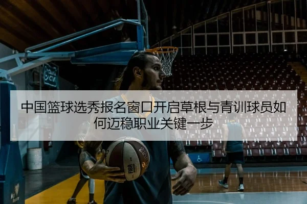 中国篮球选秀报名窗口开启草根与青训球员如何迈稳职业关键一步